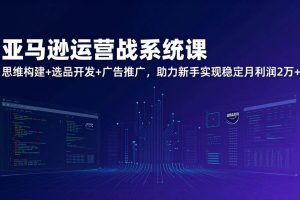 (17311期)亚马逊运营实战系统课,思维构建+选品开发+广告推广,助力新手实现稳定月利润2万+(更新)