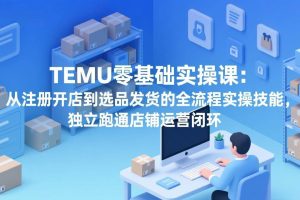 (17568期)TEMU零基础实操课:从注册开店到选品发货的全流程实操技能,独立跑通店铺运营闭环